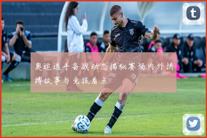 奥运选手备战动态揭秘赛场内外拼搏故事与竞技看点