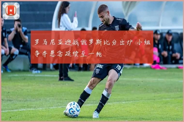 罗马尼亚迎战俄罗斯比分出炉 小组争夺悬念延续至一轮
