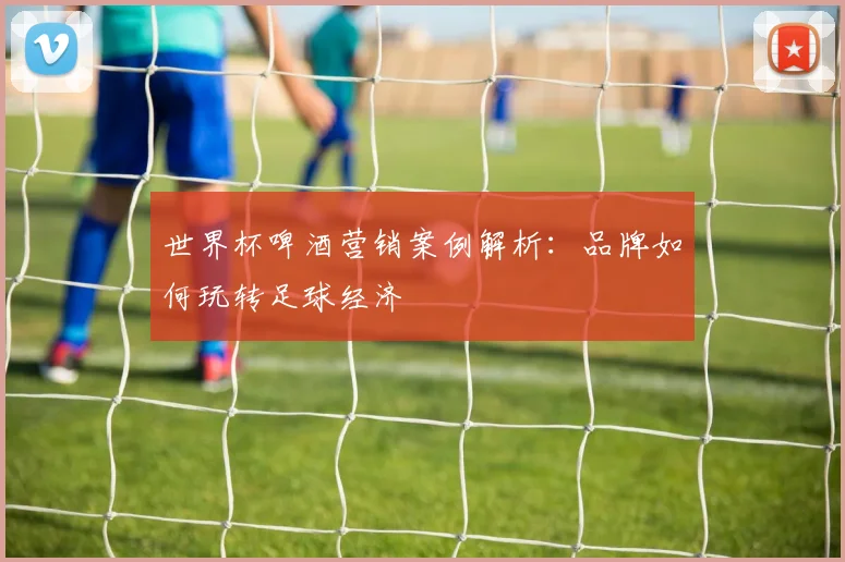 世界杯啤酒营销案例解析:品牌如何玩转足球经济