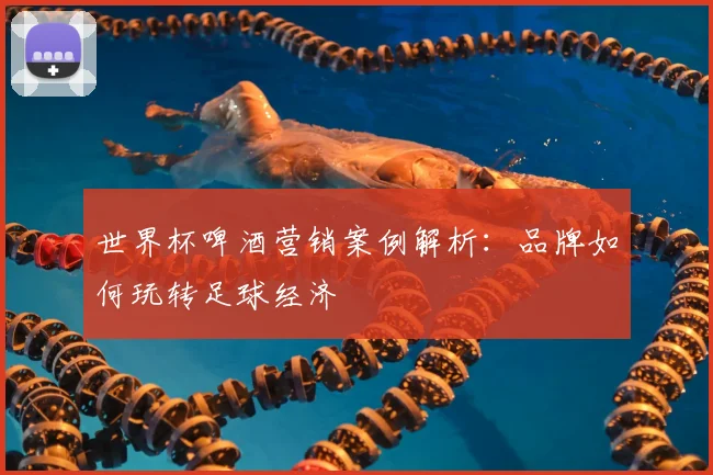 世界杯啤酒营销案例解析：品牌如何玩转足球经济