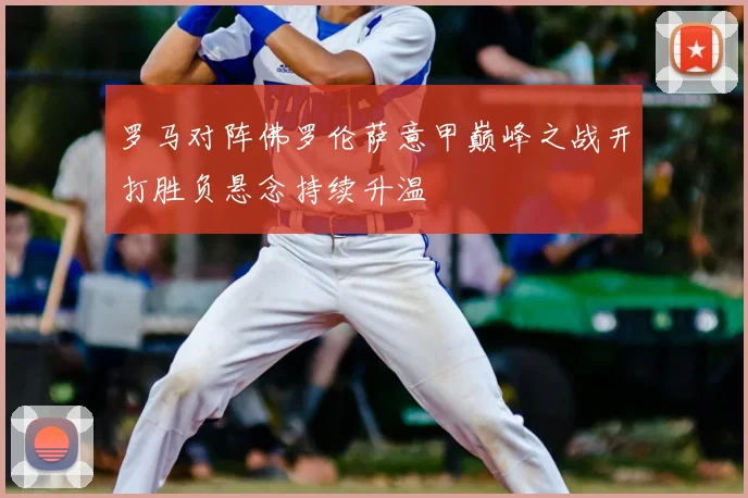 罗马对阵佛罗伦萨意甲巅峰之战开打胜负悬念持续升温