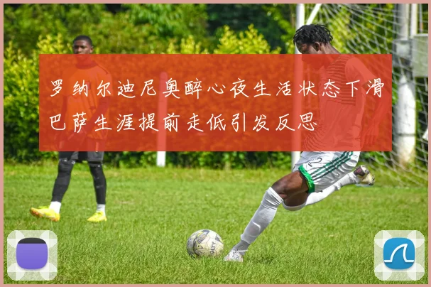 罗纳尔迪尼奥醉心夜生活状态下滑巴萨生涯提前走低引发反思