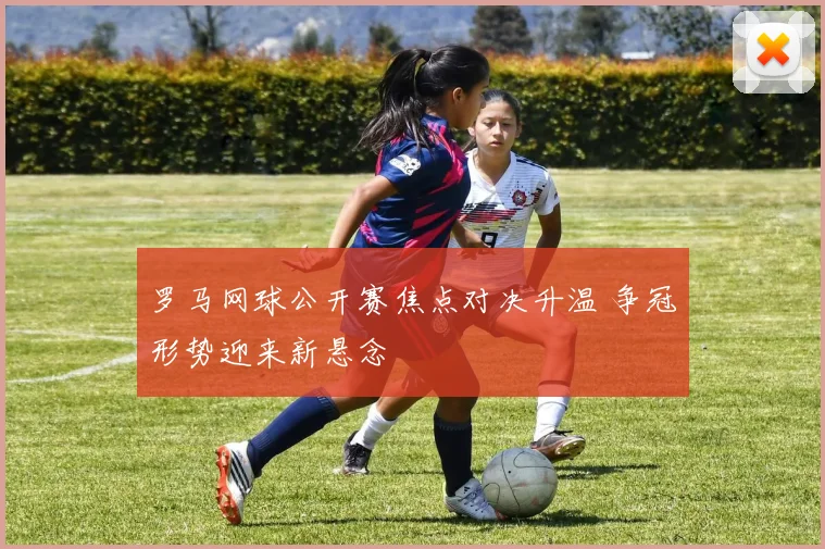 罗马网球公开赛焦点对决升温 争冠形势迎来新悬念