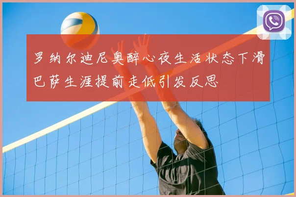 罗纳尔迪尼奥醉心夜生活状态下滑巴萨生涯提前走低引发反思