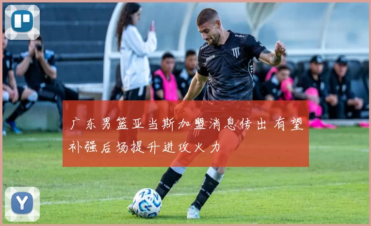 广东男篮亚当斯加盟消息传出 有望补强后场提升进攻火力