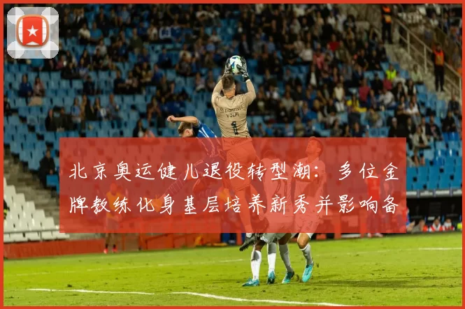 北京奥运健儿退役转型潮:多位金牌教练化身基层培养新秀并影响备战体系