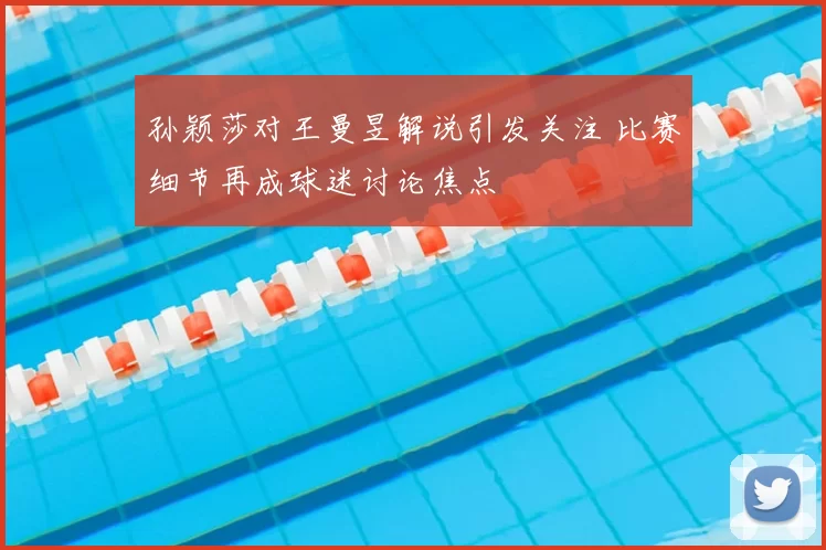 孙颖莎对王曼昱解说引发关注 比赛细节再成球迷讨论焦点