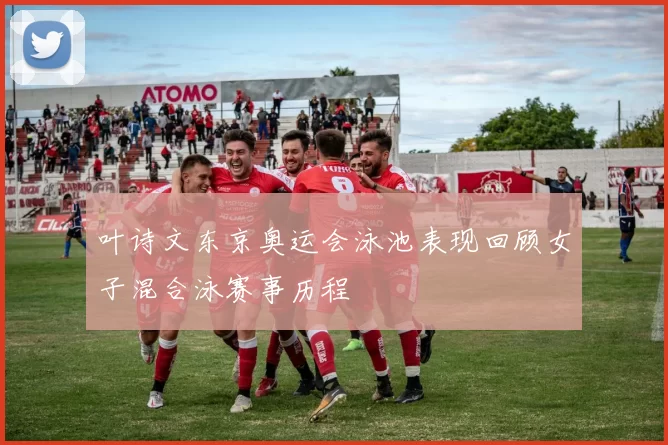 叶诗文东京奥运会泳池表现回顾女子混合泳赛事历程