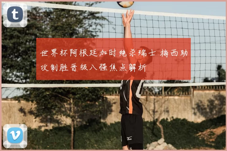 世界杯阿根廷加时绝杀瑞士 梅西助攻制胜晋级八强焦点解析