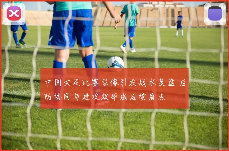 中国女足比赛录像引发战术复盘 后防协同与进攻效率成后续看点