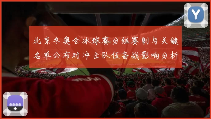 北京冬奥会冰球赛分组赛制与关键名单公布对冲击队伍备战影响分析
