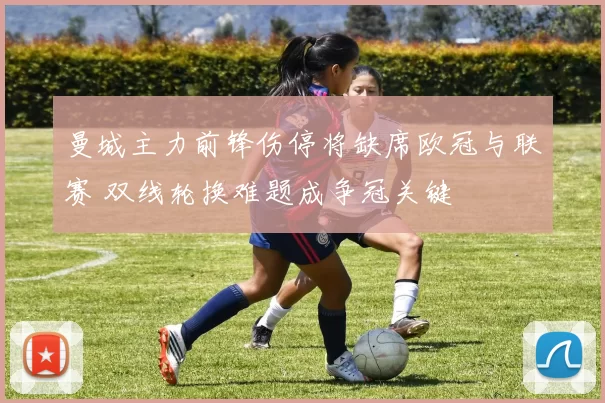 曼城主力前锋伤停将缺席欧冠与联赛 双线轮换难题成争冠关键