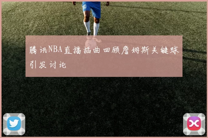 腾讯NBA直播插曲回顾詹姆斯关键球引发讨论