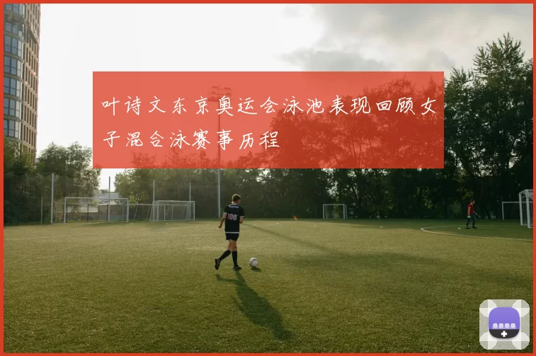 叶诗文东京奥运会泳池表现回顾女子混合泳赛事历程