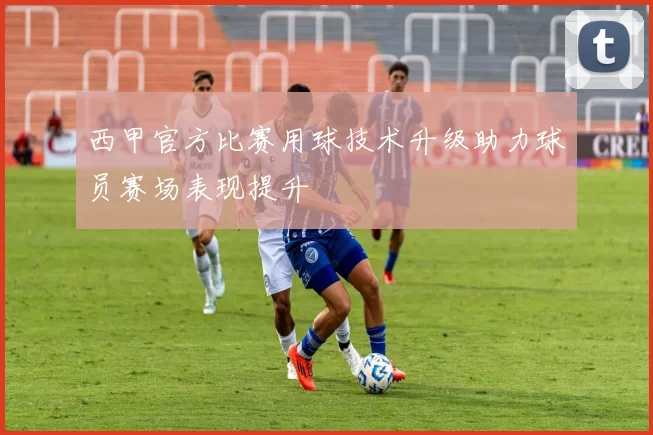 西甲官方比赛用球技术升级助力球员赛场表现提升
