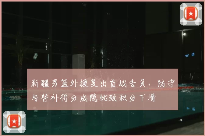 新疆男篮外援复出首战告负，防守与替补得分成隐忧致积分下滑