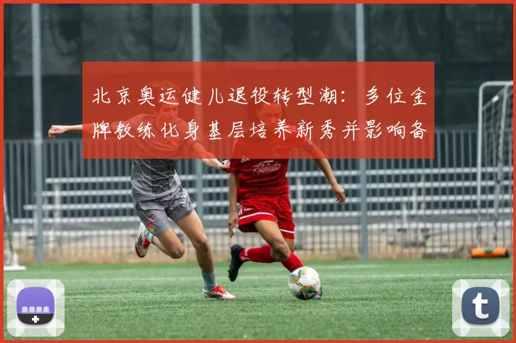 北京奥运健儿退役转型潮:多位金牌教练化身基层培养新秀并影响备战体系
