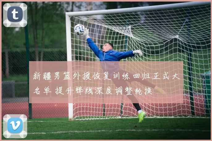新疆男篮外援恢复训练回归正式大名单 提升锋线深度调整轮换