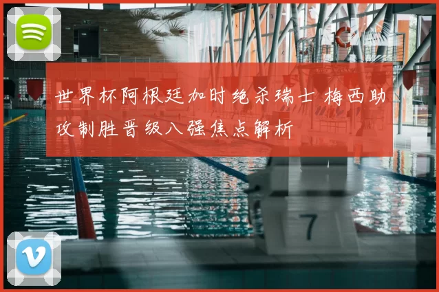 世界杯阿根廷加时绝杀瑞士 梅西助攻制胜晋级八强焦点解析