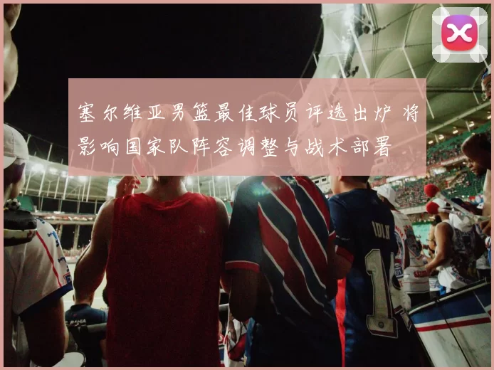 塞尔维亚男篮最佳球员评选出炉 将影响国家队阵容调整与战术部署