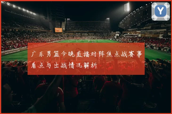 广东男篮今晚直播对阵焦点战赛事看点与出战情况解析