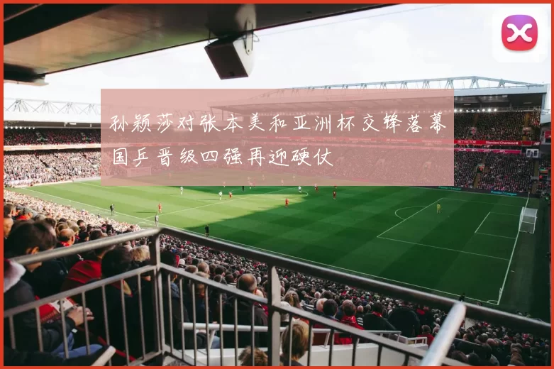 孙颖莎对张本美和亚洲杯交锋落幕国乒晋级四强再迎硬仗