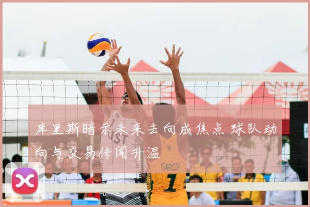 库里斯暗示未来去向成焦点 球队动向与交易传闻升温