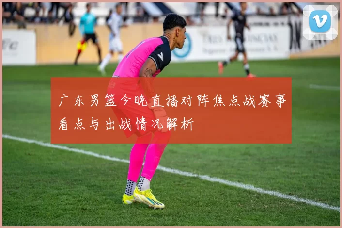 广东男篮今晚直播对阵焦点战赛事看点与出战情况解析