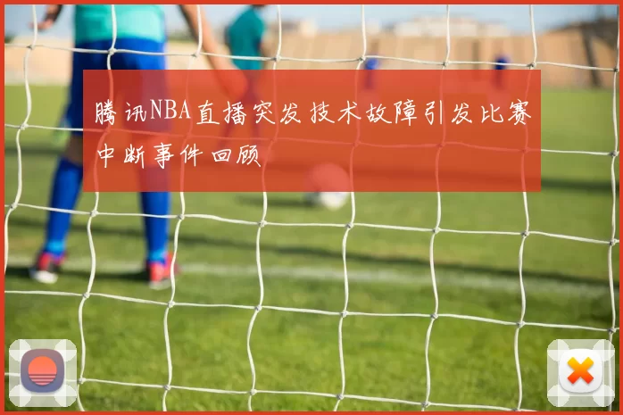 腾讯NBA直播突发技术故障引发比赛中断事件回顾
