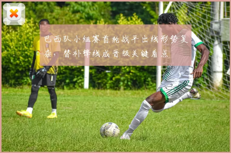 巴西队小组赛首轮战平出线形势复杂,替补锋线成晋级关键看点