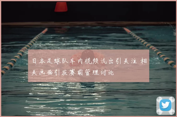 日本足球队车内视频流出引关注 相关画面引发赛前管理讨论