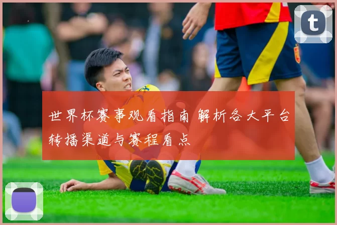 世界杯赛事观看指南 解析各大平台转播渠道与赛程看点