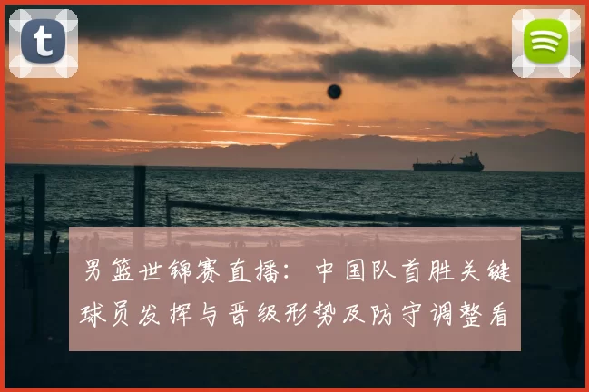 男篮世锦赛直播：中国队首胜关键球员发挥与晋级形势及防守调整看点