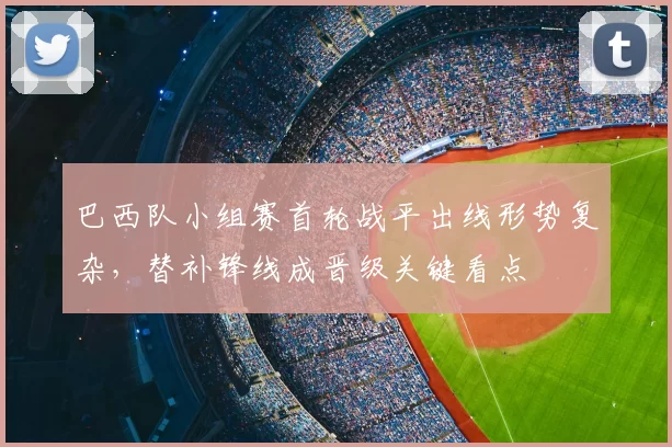巴西队小组赛首轮战平出线形势复杂,替补锋线成晋级关键看点
