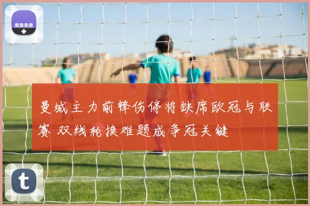 曼城主力前锋伤停将缺席欧冠与联赛 双线轮换难题成争冠关键