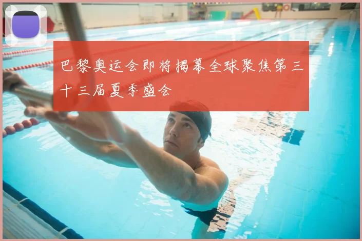 巴黎奥运会即将揭幕全球聚焦第三十三届夏季盛会