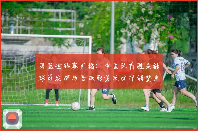 男篮世锦赛直播：中国队首胜关键球员发挥与晋级形势及防守调整看点