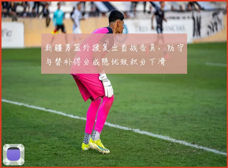 新疆男篮外援复出首战告负，防守与替补得分成隐忧致积分下滑