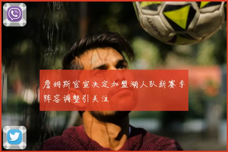 詹姆斯官宣决定加盟湖人队新赛季阵容调整引关注