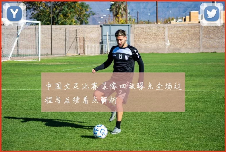 中国女足比赛录像回放曝光全场过程与后续看点解析